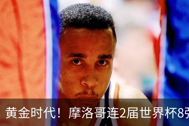 黄金时代！摩洛哥连2届世界杯8强 各级国字号花繁叶茂