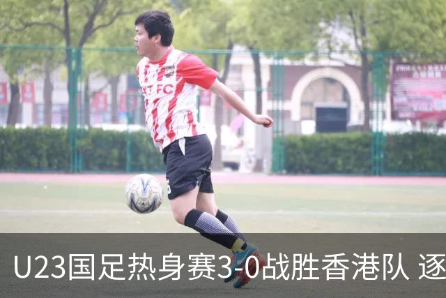 U23国足热身赛3-0战胜香港队 逐梦之路展现希望的光芒